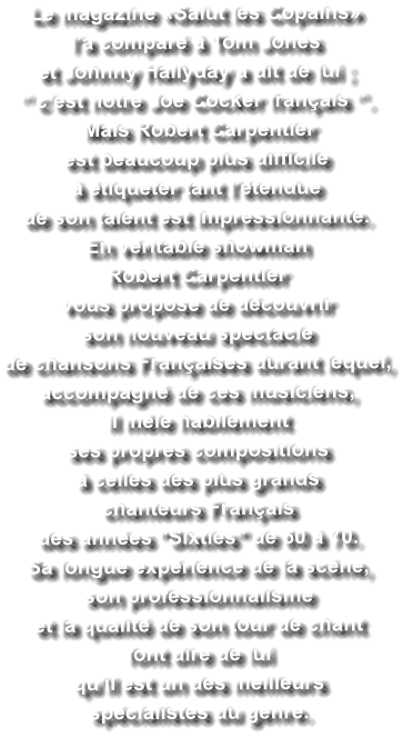Le magazine «Salut les Copains»  l’a comparé à Tom Jones  et Johnny Hallyday a dit de lui ; ‘’ c’est notre Joe Cocker français ‘’.   Mais Robert Carpentier  est beaucoup plus difficile  à étiqueter tant l’étendue  de son talent est impressionnante. En véritable showman  Robert Carpentier  vous propose de découvrir  son nouveau spectacle  de chansons Françaises durant lequel,  accompagné de ces musiciens,  il mêle habilement  ses propres compositions  à celles des plus grands  chanteurs Français  des années "Sixties" de 60 à 70. Sa longue expérience de la scène,  son professionnalisme  et la qualité de son tour de chant  font dire de lui  qu'il est un des meilleurs  spécialistes du genre.